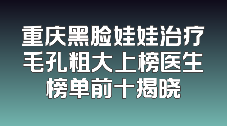 重庆黑脸娃娃治疗毛孔粗大上榜医生榜单前十揭晓
