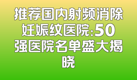 推荐国内射频消除妊娠纹医院：50强医院名单盛大揭晓