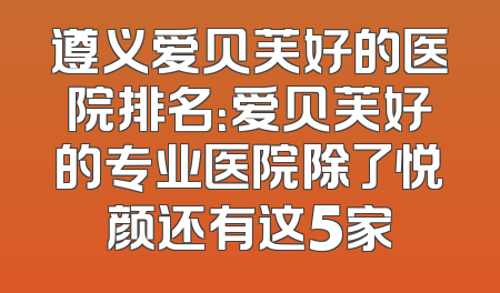 遵义爱贝芙好的医院排名：爱贝芙好的专业医院除了悦颜还有这5家