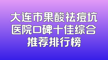 大连市果酸祛痘坑医院口碑十佳综合推荐排行榜