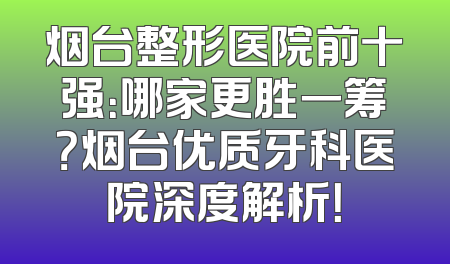 烟台整形医院前十强：哪家更胜一筹？烟台优质牙科医院深度解析！