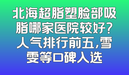 北海超脂塑脸部吸脂哪家医院较好？人气排行前五，雪雯等口碑入选