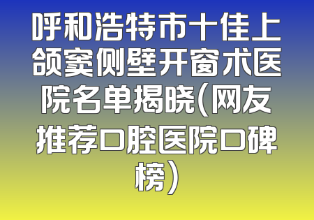 呼和浩特市十佳上颌窦侧壁开窗术医院名单揭晓（网友推荐口腔医院口碑榜）