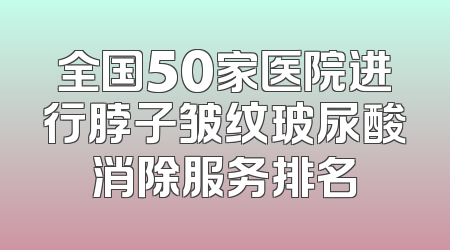 全国50家医院进行脖子皱纹玻尿酸消除服务排名
