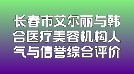 长春市艾尔丽与韩合医疗美容机构人气与信誉综合评价