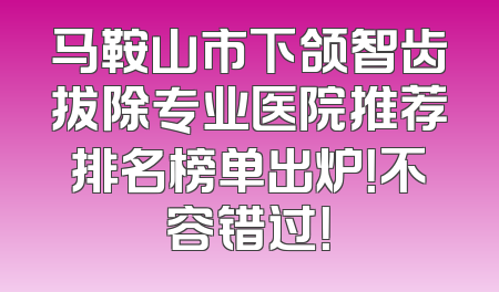 马鞍山市下颌智齿拔除专业医院推荐排名榜单出炉！不容错过！