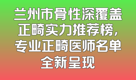 兰州市骨性深覆盖正畸实力推荐榜，专业正畸医师名单全新呈现