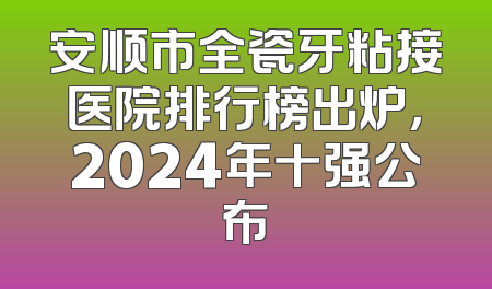 安顺市全瓷牙粘接医院排行榜出炉，2024年十强公布