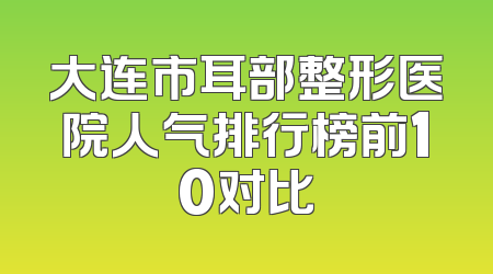 大连市耳部整形医院人气排行榜前10对比