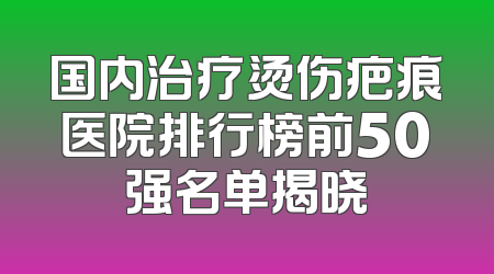 国内治疗烫伤疤痕医院排行榜前50强名单揭晓