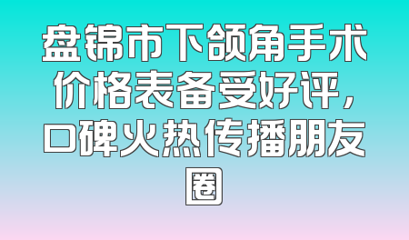 盘锦市下颌角手术价格表备受好评，口碑火热传播朋友圈