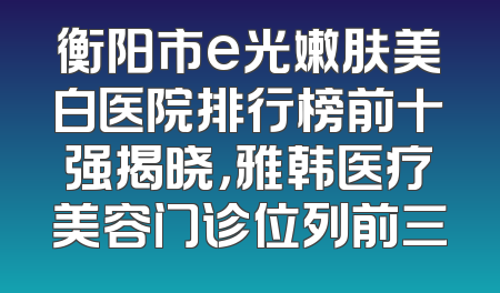 衡阳市e光嫩肤美白医院排行榜前十强揭晓，雅韩医疗美容门诊位列前三