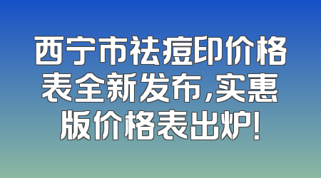 西宁市祛痘印价格表全新发布，实惠版价格表出炉！