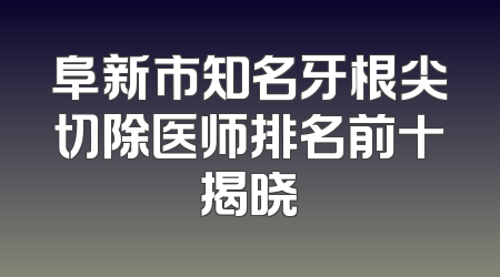 阜新市知名牙根尖切除医师排名前十揭晓