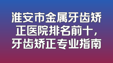 淮安市金属牙齿矫正医院排名前十，牙齿矫正专业指南
