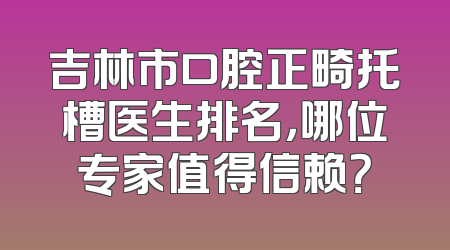 吉林市口腔正畸托槽医生排名，哪位专家值得信赖？