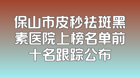 保山市皮秒祛斑黑素医院上榜名单前十名跟踪公布
