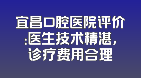 宜昌口腔医院评价：医生技术精湛，诊疗费用合理
