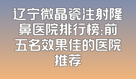 辽宁微晶瓷注射隆鼻医院排行榜：前五名效果佳的医院推荐