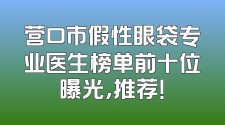 营口市假性眼袋专业医生榜单前十位曝光，推荐！