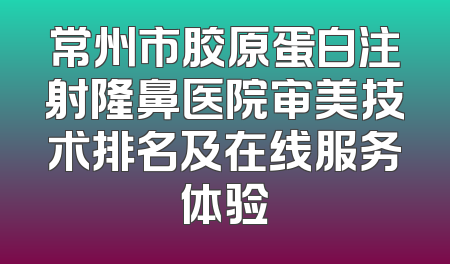 常州市胶原蛋白注射隆鼻医院审美技术排名及在线服务体验