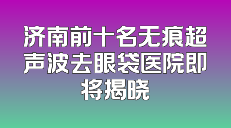 济南前十名无痕超声波去眼袋医院即将揭晓