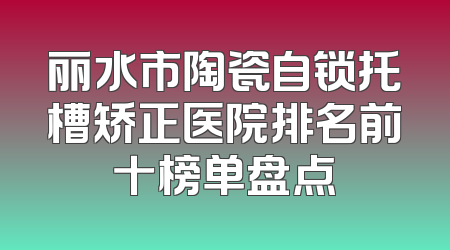 丽水市陶瓷自锁托槽矫正医院排名前十榜单盘点