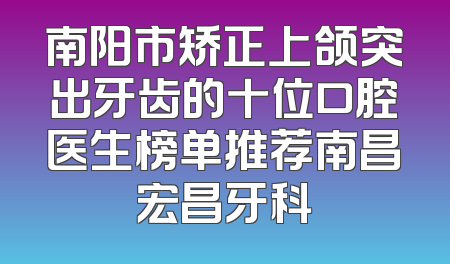 南阳市矫正上颌突出牙齿的十位口腔医生榜单推荐南昌宏昌牙科