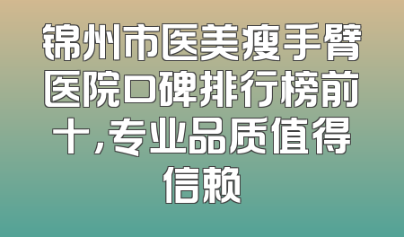 锦州市医美瘦手臂医院口碑排行榜前十，专业品质值得信赖