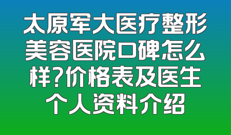 太原军大医疗整形美容医院口碑怎么样？价格表及医生个人资料介绍