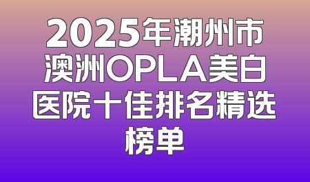 2025年潮州市澳洲OPLA美白医院十佳排名精选榜单