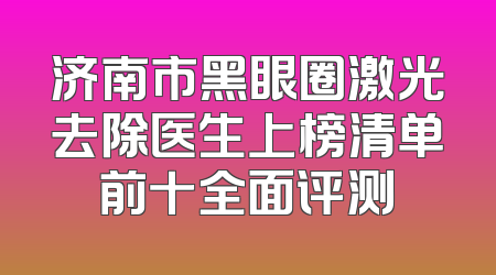 济南市黑眼圈激光去除医生上榜清单前十全面评测