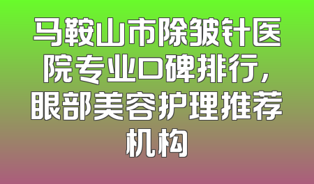 马鞍山市除皱针医院专业口碑排行，眼部美容护理推荐机构