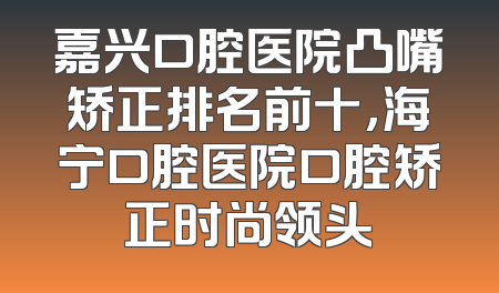 嘉兴口腔医院凸嘴矫正排名前十，海宁口腔医院口腔矫正时尚领头