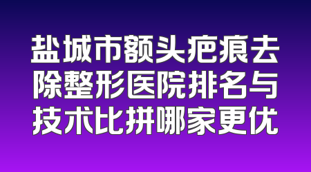盐城市额头疤痕去除整形医院排名与技术比拼哪家更优