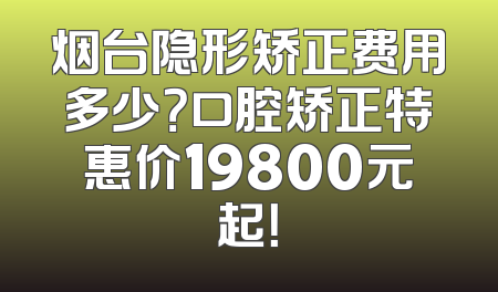 烟台隐形矫正费用多少？口腔矫正特惠价19800元起！