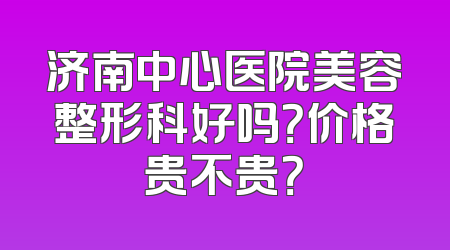 济南中心医院美容整形科好吗？价格贵不贵？