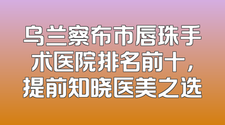 乌兰察布市唇珠手术医院排名前十，提前知晓医美之选