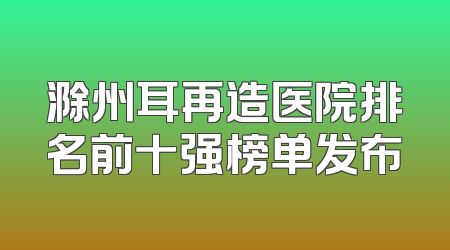 滁州耳再造医院排名前十强榜单发布