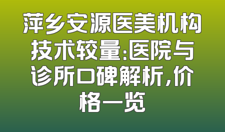 萍乡安源医美机构技术较量：医院与诊所口碑解析，价格一览
