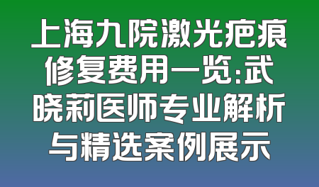 上海九院激光疤痕修复费用一览：武晓莉医师专业解析与精选案例展示