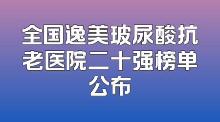 全国逸美玻尿酸抗老医院二十强榜单公布