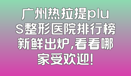 广州热拉提plus整形医院排行榜新鲜出炉，看看哪家受欢迎！