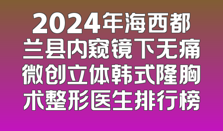 2024年海西都兰县内窥镜下无痛微创立体韩式隆胸术整形医生排行榜