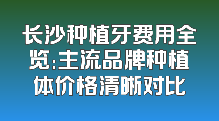长沙种植牙费用全览：主流品牌种植体价格清晰对比
