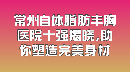 常州自体脂肪丰胸医院十强揭晓，助你塑造完美身材