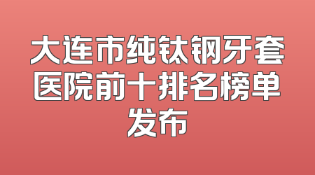 大连市纯钛钢牙套医院前十排名榜单发布