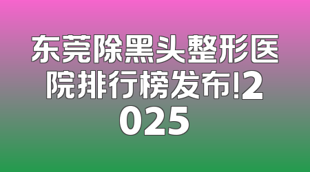 东莞除黑头整形医院排行榜发布!2025