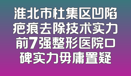 淮北市杜集区凹陷疤痕去除技术实力前7强整形医院口碑实力毋庸置疑
