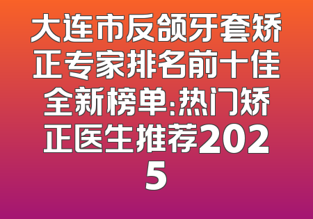 大连市反颌牙套矫正专家排名前十佳全新榜单：热门矫正医生推荐2025